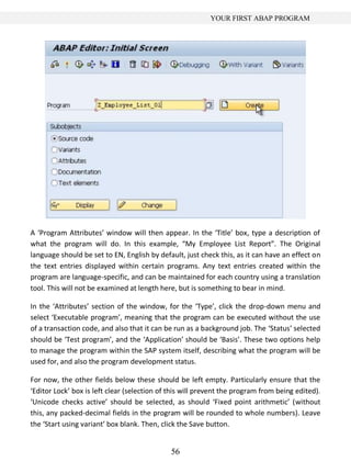 YOUR FIRST ABAP PROGRAM




A ‘Program Attributes’ window will then appear. In the ‘Title’ box, type a description of
what the program will do. In this example, “My Employee List Report”. The Original
language should be set to EN, English by default, just check this, as it can have an effect on
the text entries displayed within certain programs. Any text entries created within the
program are language-specific, and can be maintained for each country using a translation
tool. This will not be examined at length here, but is something to bear in mind.

In the ‘Attributes’ section of the window, for the ‘Type’, click the drop-down menu and
select ‘Executable program’, meaning that the program can be executed without the use
of a transaction code, and also that it can be run as a background job. The ‘Status’ selected
should be ‘Test program’, and the ‘Application’ should be ‘Basis’. These two options help
to manage the program within the SAP system itself, describing what the program will be
used for, and also the program development status.

For now, the other fields below these should be left empty. Particularly ensure that the
‘Editor Lock’ box is left clear (selection of this will prevent the program from being edited).
‘Unicode checks active’ should be selected, as should ‘Fixed point arithmetic’ (without
this, any packed-decimal fields in the program will be rounded to whole numbers). Leave
the ‘Start using variant’ box blank. Then, click the Save button.


                                              56
 