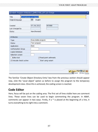 YOUR FIRST ABAP PROGRAM




The familiar ‘Create Object Directory Entry’ box from the previous section should appear
now, click the ‘Local object’ option as before to assign the program to the temporary
development class. Once this is achieved, the coding screen is reached.

Code Editor
Here, focus will be put on the coding area. The first set of lines visible here are comment
lines. These seven lines can be used to begin commenting the program. In ABAP,
comments can appear in two ways. Firstly, if a * is placed at the beginning of a line, it
turns everything to its right into a comment.




                                            57
 