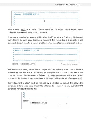 YOUR FIRST ABAP PROGRAM




Note that the * must be in the first column on the left. If it appears in the second column
or beyond, the text will cease to be a comment.

A comment can also be written within a line itself, by using a “. Where this is used,
everything to the right again becomes a comment. This means that it is possible to add
comments to each line of a program, or at least a few lines of comments for each section.




The next line of code, visible above, begins with the word REPORT. This is called a
STATEMENT, and the REPORT statement will always be the first line of any executable
program created. The statement is followed by the program name which was created
previously. The line is then terminated with a full stop (visible to the left of the comment).

Every statement in ABAP must be followed by a full stop, or period. This allows the
statement to take up as many lines in the editor as it needs, so for example, the REPORT
statement here could look like this:




                                             58
 