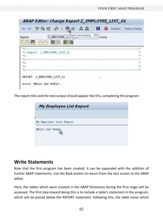 YOUR FIRST ABAP PROGRAM




The report title and the text output should appear like this, completing the program:




Write Statements
Now that the first program has been created, it can be expanded with the addition of
further ABAP statements. Use the Back button to return from the test screen to the ABAP
editor.

Here, the tables which were created in the ABAP Dictionary during the first stage will be
accessed. The first step toward doing this is to include a table’s statement in the program,
which will be placed below the REPORT statement. Following this, the table name which


                                            62
 