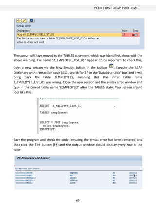 YOUR FIRST ABAP PROGRAM




The cursor will have moved to the TABLES statement which was identified, along with the
above warning. The name “Z_EMPLOYEE_LIST_01” appears to be incorrect. To check this,

open a new session via the New Session button in the toolbar          . Execute the ABAP
Dictionary with transaction code SE11, search for Z* in the ‘Database table’ box and it will
bring back the table ZEMPLOYEES, meaning that the initial table name
Z_EMPLOYEE_LIST_01 was wrong. Close the new session and the syntax error window and
type in the correct table name ‘ZEMPLOYEES’ after the TABLES state. Your screen should
look like this:




Save the program and check the code, ensuring the syntax error has been removed, and
then click the Test button (F8) and the output window should display every row of the
table:




                                            65
 