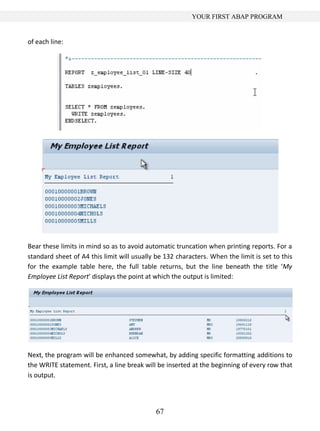 YOUR FIRST ABAP PROGRAM


of each line:




Bear these limits in mind so as to avoid automatic truncation when printing reports. For a
standard sheet of A4 this limit will usually be 132 characters. When the limit is set to this
for the example table here, the full table returns, but the line beneath the title ‘My
Employee List Report’ displays the point at which the output is limited:




Next, the program will be enhanced somewhat, by adding specific formatting additions to
the WRITE statement. First, a line break will be inserted at the beginning of every row that
is output.




                                             67
 