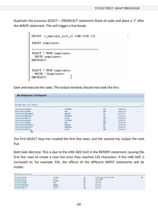 YOUR FIRST ABAP PROGRAM


Duplicate the previous SELECT – ENDSELECT statement block of code and place a ‘/’ after
the WRITE statement. This will trigger a line break:




Save and execute the code. The output window should now look like this:




The first SELECT loop has created the first five rows, and the second has output the next
five.

Both look identical. This is due to the LINE-SIZE limit in the REPORT statement, causing the
first five rows to create a new line once they reached 132 characters. If the LINE-SIZE is
increased to, for example 532, the effects of the different WRITE statements will be
visible:




                                            68
 