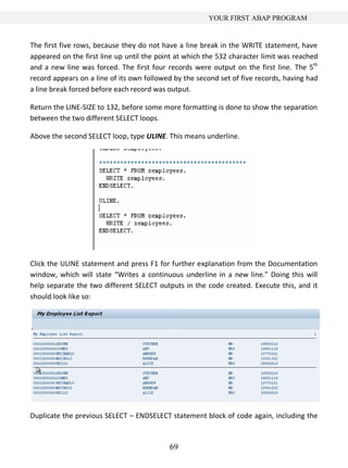 YOUR FIRST ABAP PROGRAM


The first five rows, because they do not have a line break in the WRITE statement, have
appeared on the first line up until the point at which the 532 character limit was reached
and a new line was forced. The first four records were output on the first line. The 5th
record appears on a line of its own followed by the second set of five records, having had
a line break forced before each record was output.

Return the LINE-SIZE to 132, before some more formatting is done to show the separation
between the two different SELECT loops.

Above the second SELECT loop, type ULINE. This means underline.




Click the ULINE statement and press F1 for further explanation from the Documentation
window, which will state “Writes a continuous underline in a new line.” Doing this will
help separate the two different SELECT outputs in the code created. Execute this, and it
should look like so:




Duplicate the previous SELECT – ENDSELECT statement block of code again, including the



                                           69
 