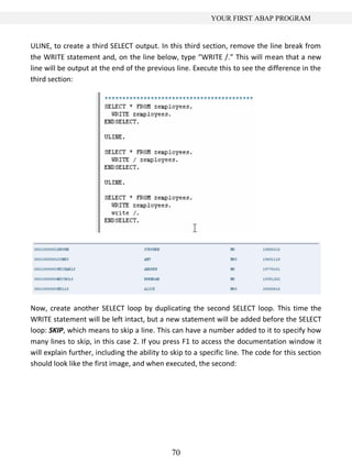YOUR FIRST ABAP PROGRAM


ULINE, to create a third SELECT output. In this third section, remove the line break from
the WRITE statement and, on the line below, type “WRITE /.” This will mean that a new
line will be output at the end of the previous line. Execute this to see the difference in the
third section:




Now, create another SELECT loop by duplicating the second SELECT loop. This time the
WRITE statement will be left intact, but a new statement will be added before the SELECT
loop: SKIP, which means to skip a line. This can have a number added to it to specify how
many lines to skip, in this case 2. If you press F1 to access the documentation window it
will explain further, including the ability to skip to a specific line. The code for this section
should look like the first image, and when executed, the second:




                                               70
 