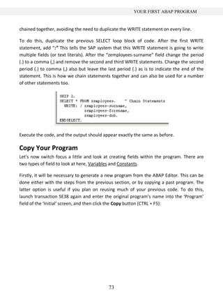 YOUR FIRST ABAP PROGRAM


chained together, avoiding the need to duplicate the WRITE statement on every line.

To do this, duplicate the previous SELECT loop block of code. After the first WRITE
statement, add “:” This tells the SAP system that this WRITE statement is going to write
multiple fields (or text literals). After the “zemployees-surname” field change the period
(.) to a comma (,) and remove the second and third WRITE statements. Change the second
period (.) to comma (,) also but leave the last period (.) as is to indicate the end of the
statement. This is how we chain statements together and can also be used for a number
of other statements too.




Execute the code, and the output should appear exactly the same as before.

Copy Your Program
Let’s now switch focus a little and look at creating fields within the program. There are
two types of field to look at here, Variables and Constants.

Firstly, it will be necessary to generate a new program from the ABAP Editor. This can be
done either with the steps from the previous section, or by copying a past program. The
latter option is useful if you plan on reusing much of your previous code. To do this,
launch transaction SE38 again and enter the original program’s name into the ‘Program’
field of the ‘Initial’ screen, and then click the Copy button (CTRL + F5):




                                            73
 