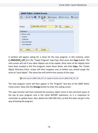 YOUR FIRST ABAP PROGRAM




A window will appear asking for a name for the new program, in this instance, enter
Z_EMPLOYEE_LIST_2 in the ‘Target Program’ input box, then press the Copy button. The
next screen will ask if any other objects are to be copied. Since none of the objects here
have been created in the first program, leave these blank, and click Copy. The ‘Create
Object Directory Entry’ screen will then reappear and, as before you should assign the
entry to ‘Local object’. The status bar will confirm the success of the copy:




The new program name will then appear in the ‘Program’ text box of the ABAP Editor
Initial screen. Now click the Change button to enter the coding screen.

The copy function will have retained the previous report name in the comment space at
the top of your program and in the initial REPORT statement, so it is important to
remember to update these. Also, delete the LINE-SIZE limit, so that this does not get in the
way of testing the program.




                                            74
 