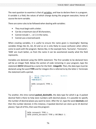 YOUR FIRST ABAP PROGRAM


The next question to examine is that of variables, and how to declare them in a program.
A variable is a field, the values of which change during the program execution, hence of
course the term variable.

There are some rules to be followed when dealing with variables:

        They must begin with a letter.
        Can be a maximum size of 30 characters,
        Cannot include + , : or ( ) in the name,
        Cannot use a reserved word.

When creating variables, it is useful to ensure the name given is meaningful. Naming
variables things like A1, A2, A3 and so on is only likely to cause confusion when others
come to work with the program. Names like, in the example here, ‘Surname’, ‘Forename’,
‘DOB’ are much better, as from the name it can be ascertained exactly what the field
represents.

Variables are declared using the DATA statement. The first variable to be declared here
will be an integer field. Below the section of code remaining in your program, type the
statement DATA followed by a name for the field - integer01. Then, the data type must be
declared using the word TYPE and for integers this is referred to by the letter i. Terminate
the statement with a period.




Try another, this time named packed_decimal01, the data type for which is p. A packed
decimal field is there to help store numbers with decimal places. It is possible to specify
the number of decimal places you want to store. After the ‘p’, type the word decimals and
then the number desired, in this instance, 2 (packed decimal can store up to 14 decimal
places). Type all of this, then save the program:




                                            76
 