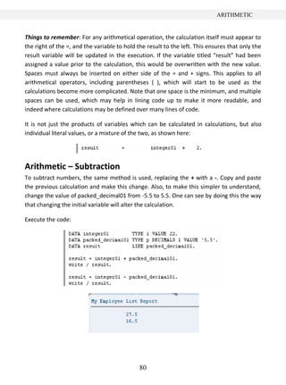 ARITHMETIC


Things to remember: For any arithmetical operation, the calculation itself must appear to
the right of the =, and the variable to hold the result to the left. This ensures that only the
result variable will be updated in the execution. If the variable titled “result” had been
assigned a value prior to the calculation, this would be overwritten with the new value.
Spaces must always be inserted on either side of the = and + signs. This applies to all
arithmetical operators, including parentheses ( ), which will start to be used as the
calculations become more complicated. Note that one space is the minimum, and multiple
spaces can be used, which may help in lining code up to make it more readable, and
indeed where calculations may be defined over many lines of code.

It is not just the products of variables which can be calculated in calculations, but also
individual literal values, or a mixture of the two, as shown here:




Arithmetic – Subtraction
To subtract numbers, the same method is used, replacing the + with a -. Copy and paste
the previous calculation and make this change. Also, to make this simpler to understand,
change the value of packed_decimal01 from -5.5 to 5.5. One can see by doing this the way
that changing the initial variable will alter the calculation.

Execute the code:




                                              80
 