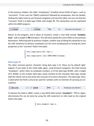 CHARACTER STRINGS


In the previous chapter, the table “zemployees” included various fields of type c, such as
“zsurname”. If one uses the TABLES statement followed by zemployees, then by double-
clicking the table name to use forward navigation and view the table, one can see that the
“surname” field is of data type CHAR, with length 40. This declaration can be replicated
within the ABAP program:




Return to the program, and in place of mychar2, create a new field named “zemploy-
ees1”, with a length of 40 and type c. This will have exactly the same effect as the previous
declaration. Referring back to previous chapter, another way of doing this would be to use
the LIKE statement to declare zemployees (or this time zemployees2) as having the same
properties as the “surname” field in the table:




Data type N.
The other common generic character string data type is N. These are by default right-
aligned. If one looks at the initial table again, using forward navigation, the field named
“employee”, which refers to employee numbers, is of the data type NUMC, with a length
of 8. NUMC, or the number data type, works similarly to the character data type, except
with the inbuilt rule to only allow the inclusion of numeric characters. This data type, then,
is ideal when the field is only to be used for numbers with no intention of carrying out cal-
culations.



To declare this field in ABAP, create a new DATA field named “znumber1”, TYPE n. Again,
alternatively this can be done by using the LIKE statement to refer back to the original
field in the table.




                                             86
 