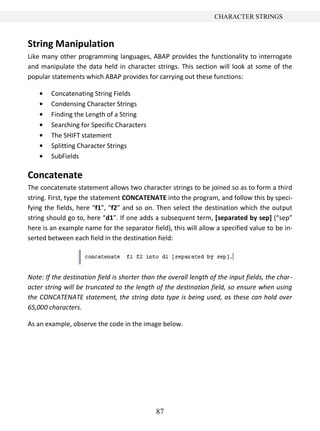 CHARACTER STRINGS



String Manipulation
Like many other programming languages, ABAP provides the functionality to interrogate
and manipulate the data held in character strings. This section will look at some of the
popular statements which ABAP provides for carrying out these functions:

        Concatenating String Fields
        Condensing Character Strings
        Finding the Length of a String
        Searching for Specific Characters
        The SHIFT statement
        Splitting Character Strings
        SubFields

Concatenate
The concatenate statement allows two character strings to be joined so as to form a third
string. First, type the statement CONCATENATE into the program, and follow this by speci-
fying the fields, here “f1”, “f2” and so on. Then select the destination which the output
string should go to, here “d1”. If one adds a subsequent term, [separated by sep] (“sep”
here is an example name for the separator field), this will allow a specified value to be in-
serted between each field in the destination field:




Note: If the destination field is shorter than the overall length of the input fields, the char-
acter string will be truncated to the length of the destination field, so ensure when using
the CONCATENATE statement, the string data type is being used, as these can hold over
65,000 characters.

As an example, observe the code in the image below.




                                              87
 