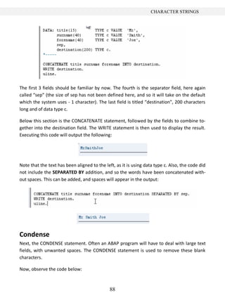 CHARACTER STRINGS




The first 3 fields should be familiar by now. The fourth is the separator field, here again
called “sep” (the size of sep has not been defined here, and so it will take on the default
which the system uses - 1 character). The last field is titled “destination”, 200 characters
long and of data type c.

Below this section is the CONCATENATE statement, followed by the fields to combine to-
gether into the destination field. The WRITE statement is then used to display the result.
Executing this code will output the following:




Note that the text has been aligned to the left, as it is using data type c. Also, the code did
not include the SEPARATED BY addition, and so the words have been concatenated with-
out spaces. This can be added, and spaces will appear in the output:




Condense
Next, the CONDENSE statement. Often an ABAP program will have to deal with large text
fields, with unwanted spaces. The CONDENSE statement is used to remove these blank
characters.

Now, observe the code below:



                                              88
 