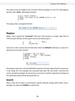 CHARACTER STRINGS


The code to find the length of the ‘surname’ field and display it in the ‘len’ field appears
like this, with “strlen” defining the function:




The output, then, will appear like this:




Replace
Below I have created the “surname2” field and is 40 characters in length. Note that no
TYPE has been defined, so the system will use the default type, c:




Some text is then moved into the field after which the REPLACE statement is used to re-
place the comma with a period:




One thing to note here is that the REPLACE statement will only replace the first occurrence
in the string. So if, for example, the surname2 field read “Mr, Joe, Smith”, only the first
comma would be changed. All occurrences of comma’s could be replaced by making use
of a while loop, which will be discussed later on.

Search
Next, a look will be taken at searching for specific character strings within fields. Unsur-
prisingly, the statement SEARCH is used for this.




                                            90
 