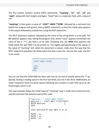 CHARACTER STRINGS


The first section contains several DATA statements, “mystring”, “a1”, “a2”, “a3” and
“sep2”, along with their lengths and types. “Sep2” here is a separator field, with a value of
‘**’.

“mystring” is then given a value of ‘ 1234** ABCD **6789’, followed by a comment line
(which the program will ignore), then a WRITE statement, so that this initial value appears
in the output followed by a blank line, using the SKIP statement.

The SPLIT statement appears, followed by the name of the string which is to be split. The
AT addition appears next, telling the program that, where “sep2” appears (remember the
value of this is ‘**’), the field is to be split. Following this, the INTO then specifies the
fields which the split field is to be written to. The slightly odd positioning of the spaces in
the value of “mystring” will, when the statement is output, make clear the way that the
SPLIT statement populates the fields which the data is put into. Execute the code, and this
is the result:




You can see that the initial field has been split into a1, a2 and a3 exactly where the ** ap-
peared, leaving a leading space in the first two fields, but not in the third. Additionally, on
closer inspection there are blank spaces following the numbers in each field up to its de-
fined length, which is 10.

This next example shows the initial value of “mystring” now is made into a comment line,
and the comment line becomes part of the code:




                                              95
 