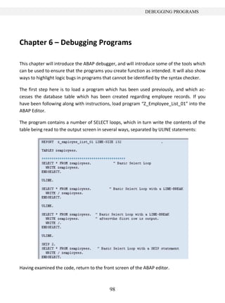 DEBUGGING PROGRAMS




Chapter 6 – Debugging Programs

This chapter will introduce the ABAP debugger, and will introduce some of the tools which
can be used to ensure that the programs you create function as intended. It will also show
ways to highlight logic bugs in programs that cannot be identified by the syntax checker.

The first step here is to load a program which has been used previously, and which ac-
cesses the database table which has been created regarding employee records. If you
have been following along with instructions, load program “Z_Employee_List_01” into the
ABAP Editor.

The program contains a number of SELECT loops, which in turn write the contents of the
table being read to the output screen in several ways, separated by ULINE statements:




Having examined the code, return to the front screen of the ABAP editor.



                                           98
 