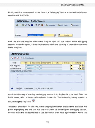 DEBUGGING PROGRAMS


Firstly, on this screen you will notice there is a ‘Debugging’ button in the toolbar (also ac-
cessible with SHIFT+F5):




Click this with the program name in the program input text box to start a new debugging
session. When this opens, a blue arrow should be visible, pointing at the first line of code
in the program:




An alternative way of starting a debugging session is to display the code itself from the
initial screen, select a line of code and set a breakpoint. This is done by, having selected a

line, clicking the Stop icon:

This sets a breakpoint for that line. When the program is then executed the execution will
pause highlighting the line that has the Breakpoint set entering the debugging session.
Usually, this is the easiest method to use, as one will often have a good idea of where the



                                             99
 