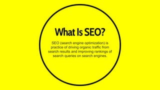 WhatIsSEO?
SEO (search engine optimization) is
practice of driving organic traffic from
search results and improving rankings of
search queries on search engines.
 