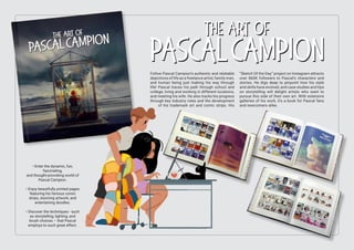 Follow Pascal Campion’s authentic and relatable
depictions of life as a freelance artist, family man,
and human being just making his way through
life! Pascal traces his path through school and
college, living and working in different locations,
and meeting his wife. He also tracks his progress
through key industry roles and the development
of his trademark art and comic strips. His
“Sketch Of the Day” project on Instagram attracts
over 860K followers to Pascal’s characters and
stories. He digs deep to pinpoint how his style
and skills have evolved, and case studies and tips
on storytelling will delight artists who want to
pursue this side of their own art. With extensive
galleries of his work, it’s a book for Pascal fans
and newcomers alike.
• Enter the dynamic, fun,
fascinating,
and thought-provoking world of
Pascal Campion.
• Enjoy beautifully printed pages
featuring his famous comic
strips, stunning artwork, and
entertaining doodles.
• Discover the techniques - such
as storytelling, lighting, and
brush choices – that Pascal
employs to such great effect.
 