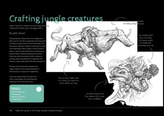 186 Beginner’s guide to sketching: characters, creatures  concepts
Crafting jungle creatures
Learn how to create convincing fantasy
creatures from your imagination.
Drawing fantasy creatures from your imagination is
often very fun, but left to imagination alone they often
can feel too abstract and lose their believability. The
best way to make your creatures convincing is to study
real-world beings. When I began to study animals in
nature, I came to realize that there are already some
pretty fantastic creatures loping around out there.
Using real-world mammals as a basis, we have an
amazing range of possibilities for imaginative and
fantastic creatures that still feel like they belong here.
This part of the tutorial will emphasize the
usage of reference from nature, although we
will be begin by using just our imaginations.
I have two separate types of creatures for
which I need designs: the ambushing frog
tribesmen and the cart-horse brute.
The cart-horse creature needs
to be strong, as it needs to be
able to pull the cart along.
The ambushing tribal
frog carries sticks
and weapons, perfect
for stealing from
unsuspecting passers-by.
I need a creature appropriate
for trekking through the jungle.
I use tribal imagery for the
frog creatures, such as bones,
leaves, and feathers.
By Justin Gerard
Tools
• Basic drawing paper
• Tracing paper
• 
Pencils (2H, HB, 2B)
• Kneaded eraser
 