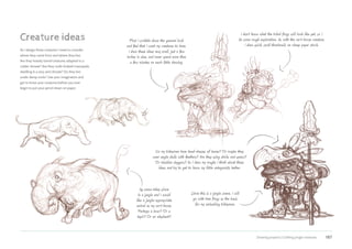 Drawing projects | Crafting jungle creatures 187
Creature ideas
As I design these creatures I need to consider
where they came from and where they live.
Are they heavily furred creatures adapted to a
colder climate? Are they multi-limbed marsupials
dwelling in a very arid climate? Do they live
under damp rocks? Use your imagination and
get to know your creatures before you ever
begin to put your pencil down on paper.
My scene takes place
in a jungle and I would
like a jungle-appropriate
animal as my cart-horse.
Perhaps a boar? Or a
tapir? Or an elephant?
Do my tribesmen have head-dresses of leaves? Or maybe they
wear eagle skulls with feathers? Are they using sticks and spears?
Or obsidian daggers? As I draw my roughs I think about these
ideas and try to get to know my little antagonists better.
I don’t know what the tribal frogs will look like yet, so I
do some rough exploration. As with the cart-horse creature,
I draw quick, small thumbnails on cheap paper stock.
First I scribble down the general look
and feel that I want my creatures to have.
I draw these ideas very small, just a few
inches in size, and never spend more than
a few minutes on each little drawing.
Since this is a jungle scene, I will
go with tree frogs as the basis
for my ambushing tribesmen.
 