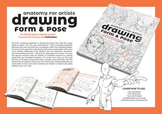Discover a brand-new approach to drawing the human form with this unique
guide by expert Tom Fox (aka tomfoxdraws). Tom’s accessible trademark
teaching style uses innovative box mannequins made from simplified shapes.
His less-is-more approach to drawing the body ensures believable results even
when tackling traditionally tricky subjects such as perspective, proportion,
and three-dimensional form. Checking the silhouette and contour of a pose
will become intuitive, while the benefits of simplified linework for creating
authenticity are illustrated throughout. Of course, Tom covers all the usual
features of the body, including the bones, muscles, bony landmarks, and soft
tissues that contribute to the human form. But by truly understanding what an
artist needs to know (and why!), everything he teaches is relevant and easily
applied to your own work.
LEARN HOW TO USE:
• box mannequins
• XYZ dimensions
• form and 3D detail
• simplified bones and muscles
• silhouette, contour, and proportion
 