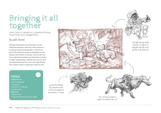 192 Beginner’s guide to sketching: characters, creatures  concepts
Bringing it all
together
Learn how to compose a complex fantasy
scene from your imagination.
Drawing is the backbone of an illustration. It is the
intellectual statement, while color is the emotional. It
is important to get the drawing right. In the first two
parts of this three-part tutorial we developed our main
character and creatures. In this part I will now show you
how to take those drawings and combine them to finish a
complete rough drawing. I will then show you how I take
this rough drawing and turn it into a final, tight drawing
that is ready to show to a client and is ready for color.
By Justin Gerard
Tools
Traditional tools
• 
Basic drawing paper
• 
Tracing paper
• 
Pencils (6H, 2H, HB, 2B)
• 
Kneaded eraser
Digital tools
• 
Digital scanner
• 
Adobe Photoshop with a Wacom tablet
The tight drawing of the
character is ready to be
integrated into the scene,
just like in the thumbnail.
The cart-horse creature is
ready to be added to the cart.
We have the detailed
frog tribesmen ready
and have knowledge of
drawing them in a group.
 