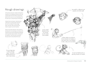 Drawing projects | Bringing it all together 193
Rough drawings
In the previous two parts I worked up the primary
characters of my drawing, but there are still a few
missing support elements which need attention
before we can move on to our final drawing. The
first step now is to draw those last missing parts.
Using the same techniques I used previously,
I draw all of my missing support elements:
the cart, the monkeys, the rope-bridge
totem, and other odds and ends that are
meant to support my main characters.
These are secondary elements. They should not
take away from my main figures, but they are still
important and are worth drawing (and redrawing)
until you get them right. However, I don’t spend
too long here. They don’t have to be perfect;
they just need to work well with the scene.
Use yourself as a references to get
expressions and emotions right.
As these creatures are secondary to
the main characters and creatures, we
don’t want to draw as much attention
to them, so they can be less detailed.
Use your original
thumbnail to trace
over and begin
to add in cleaner
lines and details.
The rope-bridge totem
is made up of simple
shapes. I mirrored the
tribal frog faces here to
create a sense of unity.
Use real-world references for any
supporting characters and creatures.
 