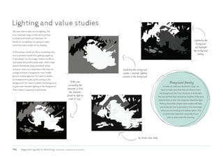 196 Beginner’s guide to sketching: characters, creatures  concepts
Lighting and value studies
We now need to plan out our lighting. This
is an important stage so that we know how
to shade and render our characters. To
decide on my lighting I am going to make
some tiny value studies of my drawing.
In Photoshop I shrink my file to something very
tiny to prevent myself from getting caught up
in the details. For this image I reduce my file to
450 pixels tall by 600 pixels wide. I then create
several thumbnails using only black, white,
and gray. I treat my compositions like they are
a stage and have a foreground, main middle
ground, and background. Do I want to darken
my foreground to play up the setting in the
background? Do I want to darken the background
to give more dramatic lighting to the foreground?
This is where I experiment and decide.
If the area
surrounding the
character is dark,
the character
should be light to
make it “pop”.
Lightening the
background
will highlight
the background
setting.
Darkening the background
creates a dramatic lighting
scenario in the foreground.
Foreground framing
In order to make our characters “pop”, we
want to make sure that they are distinct from
the background. So if our character is to be dark,
the area behind them should be brighter; if the area
behind them is dark, the character should be light.
Making these little simple value studies will help
you to decide how to proceed in the next stage
when you are shading and adding values. This
is extremely important, especially if you
plan to paint over this drawing.
My chosen value study.
 