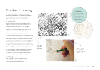 Drawing projects | Bringing it all together 197
The final drawing
Now that I have completed all of my preliminary work I am
ready to begin my final drawing. I can approach my final drawing
with more confidence now that I have worked out all of the
details and have already dealt with any potential pitfalls.
01 The transfer
We need to transfer our drawing from our computer screen to
our drawing paper. There are a variety of ways of doing this, and
you should use whatever feels the best for you. Light tables,
projectors, even printing out lightly on your paper are all great
possibilities. I find that I get the best end results when I do a soft
pastel transfer, so that is what I will be using for my drawing here.
To do a soft pastel transfer I first print out my drawing on
copy paper. I then make my transfer sheet by rubbing soft pastel (any
dark color you like) on tracing paper so that it completely covers the
surface (note that after I finish, I blow off any remaining dust to help
keep my transfer clean). Finally, I place this sheet of tracing paper face
down on my drawing paper. I place my printout over this and tape
the top of the paper down to my drawing surface. This way I can lift it
up to check the transfer and do not have to worry about my drawing
or transfer coming out of alignment. I am now ready to transfer.
I use a very hard pencil – 4H or 6H are best because they will hold
a very sharp point and give a clean, solid transfer line. I redraw
over my printout, pressing firmly enough so that the pressure of
the pencil makes the pastel transfer onto my drawing paper.
02 Drawing
I begin drawing with a 2H pencil to lightly reinforce my
transferred lines. Once I have established my lines, I
go over them with a HB pencil to darken them.
Begin to go over
the transfered lines,
darkening and refining
them as you go.
The final
composition
ready to print.
01
02
Work around
If your drawing is a bigger
size than your printer can print,
you can always print out the
drawing in sections and
tape them together.
 