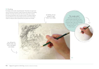 198 Beginner’s guide to sketching: characters, creatures  concepts
03 Shading
For shading I tend to prefer using hatching lines. These allow me to give some
sense of movement and texture. Usually I will save the majority of my shading
until after I have drawn all of my lines. Since this is a larger piece, however,
and I know very well what I want my values to be like, I am going to shade as
I go along. Whenever I get to deep shadow areas that need to read as black,
I switch to a 2B pencil, which if pressed firmly can achieve very rich darks.
The smudge patrol
Remember you can place a few
sheets of paper underneath your hand
while you draw to avoid smudging the lines
underneath. Again, make sure you work left
to right if you are right-handed,
and right to left if your
are left-handed.
Use hatching and cross-
hatching to create
texture in your shading.
Use a 2B pencil to
shade the darker areas,
such as cast shadows
and occlusions.
03
 