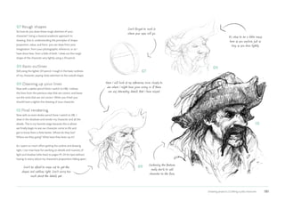 Drawing projects | Crafting a jolly character 181
10
07 Rough shapes
So how do you draw these rough sketches of your
character? Using a classical academic approach to
drawing, that is, understanding the principles of shape,
proportion, value, and form, you can draw from your
imagination, from your photographic reference, or as I
have done here, from a little of both. I draw out the rough
shape of the character very lightly using a 2H pencil.
08 Basic outlines
Still using the lighter 2H pencil, I rough in the basic outlines
of my character, paying close attention to the overall shape.
09 Cleaning up your lines
Now with a darker pencil (here I switch to HB), I redraw
the lines from the previous step that are correct, and leave
out the ones that are not correct. When you finish you
should have a tighter line drawing of your character.
10 Final rendering
Now with an even darker pencil (here I switch to 2B), I
draw in the shadows and render my character and all the
details. This is my favorite stage because this is where
we finally begin to see our character come to life and
get to know them a little better. Where do they live?
Where are they going? What have they been up to?
As I spent so much effort getting the outline and drawing
right, I can now have fun working on details and nuances of
light and shadow (refer back to pages 19–24 for tips) without
having to worry about my character’s proportions falling apart.
It’s okay to be a little messy
here as you explore, just as
long as you draw lightly.
Don’t be afraid to erase out to get the
shapes and outlines right. Don’t worry too
much about the details yet.
Here I will look at my references more closely to
see where I might have gone wrong or if there
are any interesting details that I have missed.
07
08
09
Don’t forget to mark in
where your eyes will go.
Darkening the features
really starts to add
character to the face.
 