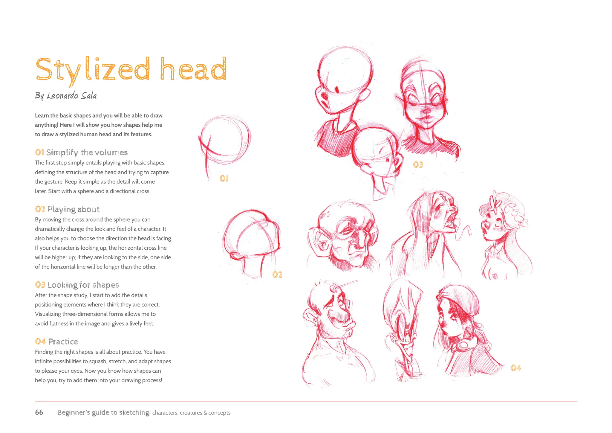 66 Beginner’s guide to sketching: characters, creatures  concepts
Stylized head
01
02
04
03
Learn the basic shapes and you will be able to draw
anything! Here I will show you how shapes help me
to draw a stylized human head and its features.
01 Simplify the volumes
The first step simply entails playing with basic shapes,
defining the structure of the head and trying to capture
the gesture. Keep it simple as the detail will come
later. Start with a sphere and a directional cross.
02 Playing about
By moving the cross around the sphere you can
dramatically change the look and feel of a character. It
also helps you to choose the direction the head is facing.
If your character is looking up, the horizontal cross line
will be higher up; if they are looking to the side, one side
of the horizontal line will be longer than the other.
03 Looking for shapes
After the shape study, I start to add the details,
positioning elements where I think they are correct.
Visualizing three-dimensional forms allows me to
avoid flatness in the image and gives a lively feel.
04 Practice
Finding the right shapes is all about practice. You have
infinite possibilities to squash, stretch, and adapt shapes
to please your eyes. Now you know how shapes can
help you, try to add them into your drawing process!
By Leonardo Sala
 
