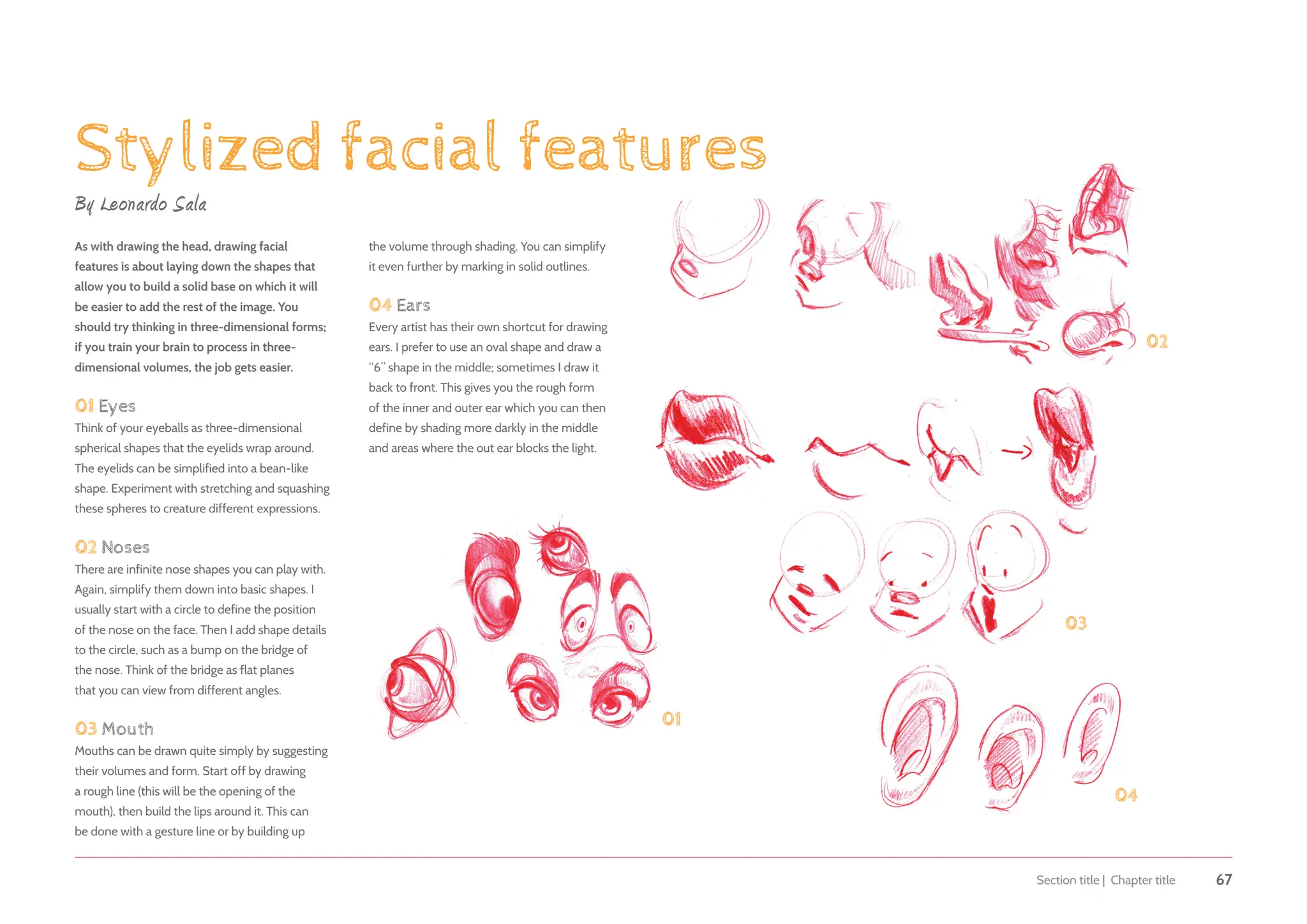 Section title | Chapter title 67
Stylized facial features
By Leonardo Sala
As with drawing the head, drawing facial
features is about laying down the shapes that
allow you to build a solid base on which it will
be easier to add the rest of the image. You
should try thinking in three-dimensional forms;
if you train your brain to process in three-
dimensional volumes, the job gets easier.
01 Eyes
Think of your eyeballs as three-dimensional
spherical shapes that the eyelids wrap around.
The eyelids can be simplified into a bean-like
shape. Experiment with stretching and squashing
these spheres to creature different expressions.
02 Noses
There are infinite nose shapes you can play with.
Again, simplify them down into basic shapes. I
usually start with a circle to define the position
of the nose on the face. Then I add shape details
to the circle, such as a bump on the bridge of
the nose. Think of the bridge as flat planes
that you can view from different angles.
03 Mouth
Mouths can be drawn quite simply by suggesting
their volumes and form. Start off by drawing
a rough line (this will be the opening of the
mouth), then build the lips around it. This can
be done with a gesture line or by building up
01
02
03
04
the volume through shading. You can simplify
it even further by marking in solid outlines.
04 Ears
Every artist has their own shortcut for drawing
ears. I prefer to use an oval shape and draw a
“6” shape in the middle; sometimes I draw it
back to front. This gives you the rough form
of the inner and outer ear which you can then
define by shading more darkly in the middle
and areas where the out ear blocks the light.
 