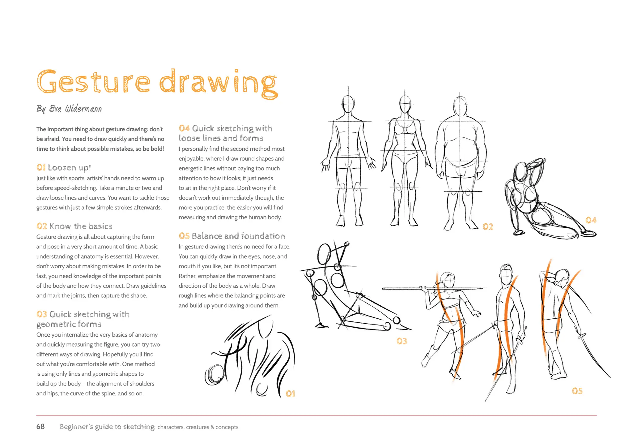 68 Beginner’s guide to sketching: characters, creatures  concepts
Gesture drawing
01
02
03
04
05
The important thing about gesture drawing: don’t
be afraid. You need to draw quickly and there’s no
time to think about possible mistakes, so be bold!
01 Loosen up!
Just like with sports, artists’ hands need to warm up
before speed-sketching. Take a minute or two and
draw loose lines and curves. You want to tackle those
gestures with just a few simple strokes afterwards.
02 Know the basics
Gesture drawing is all about capturing the form
and pose in a very short amount of time. A basic
understanding of anatomy is essential. However,
don’t worry about making mistakes. In order to be
fast, you need knowledge of the important points
of the body and how they connect. Draw guidelines
and mark the joints, then capture the shape.
03 Quick sketching with
geometric forms
Once you internalize the very basics of anatomy
and quickly measuring the figure, you can try two
different ways of drawing. Hopefully you’ll find
out what you’re comfortable with. One method
is using only lines and geometric shapes to
build up the body – the alignment of shoulders
and hips, the curve of the spine, and so on.
By Eva Widermann
04 Quick sketching with
loose lines and forms
I personally find the second method most
enjoyable, where I draw round shapes and
energetic lines without paying too much
attention to how it looks; it just needs
to sit in the right place. Don’t worry if it
doesn’t work out immediately though, the
more you practice, the easier you will find
measuring and drawing the human body.
05 Balance and foundation
In gesture drawing there’s no need for a face.
You can quickly draw in the eyes, nose, and
mouth if you like, but it’s not important.
Rather, emphasize the movement and
direction of the body as a whole. Draw
rough lines where the balancing points are
and build up your drawing around them.
 