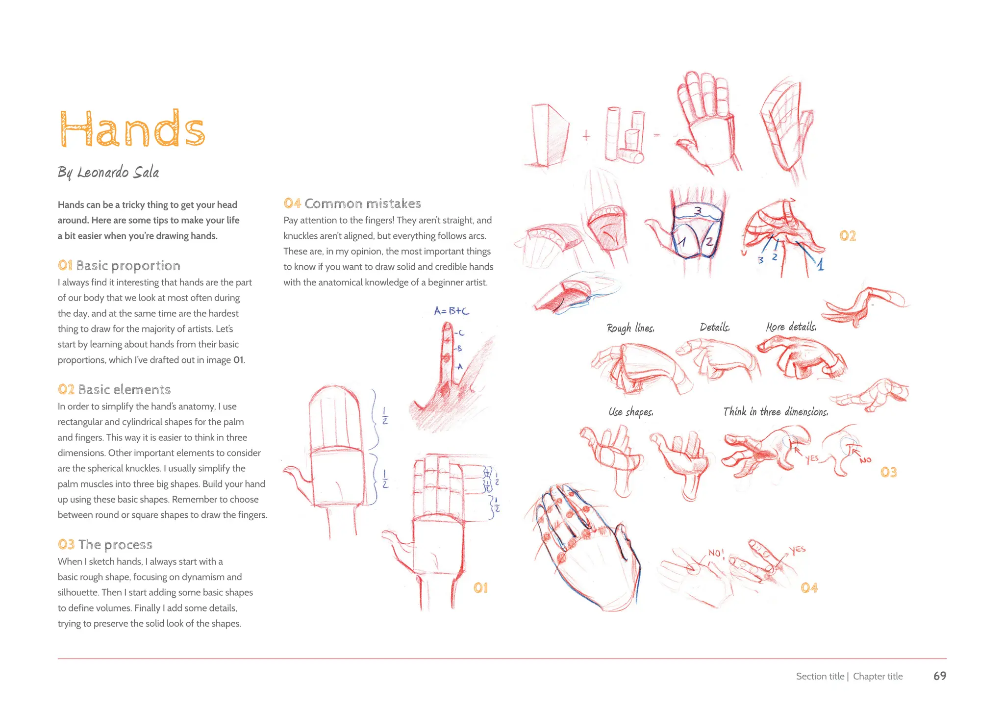 Section title | Chapter title 69
Hands
By Leonardo Sala
Hands can be a tricky thing to get your head
around. Here are some tips to make your life
a bit easier when you’re drawing hands.
01 Basic proportion
I always find it interesting that hands are the part
of our body that we look at most often during
the day, and at the same time are the hardest
thing to draw for the majority of artists. Let’s
start by learning about hands from their basic
proportions, which I’ve drafted out in image 01.
02 Basic elements
In order to simplify the hand’s anatomy, I use
rectangular and cylindrical shapes for the palm
and fingers. This way it is easier to think in three
dimensions. Other important elements to consider
are the spherical knuckles. I usually simplify the
palm muscles into three big shapes. Build your hand
up using these basic shapes. Remember to choose
between round or square shapes to draw the fingers.
03 The process
When I sketch hands, I always start with a
basic rough shape, focusing on dynamism and
silhouette. Then I start adding some basic shapes
to define volumes. Finally I add some details,
trying to preserve the solid look of the shapes.
01
03
04
04 Common mistakes
Pay attention to the fingers! They aren’t straight, and
knuckles aren’t aligned, but everything follows arcs.
These are, in my opinion, the most important things
to know if you want to draw solid and credible hands
with the anatomical knowledge of a beginner artist.
02
Rough lines. Details. More details.
Use shapes. Think in three dimensions.
 