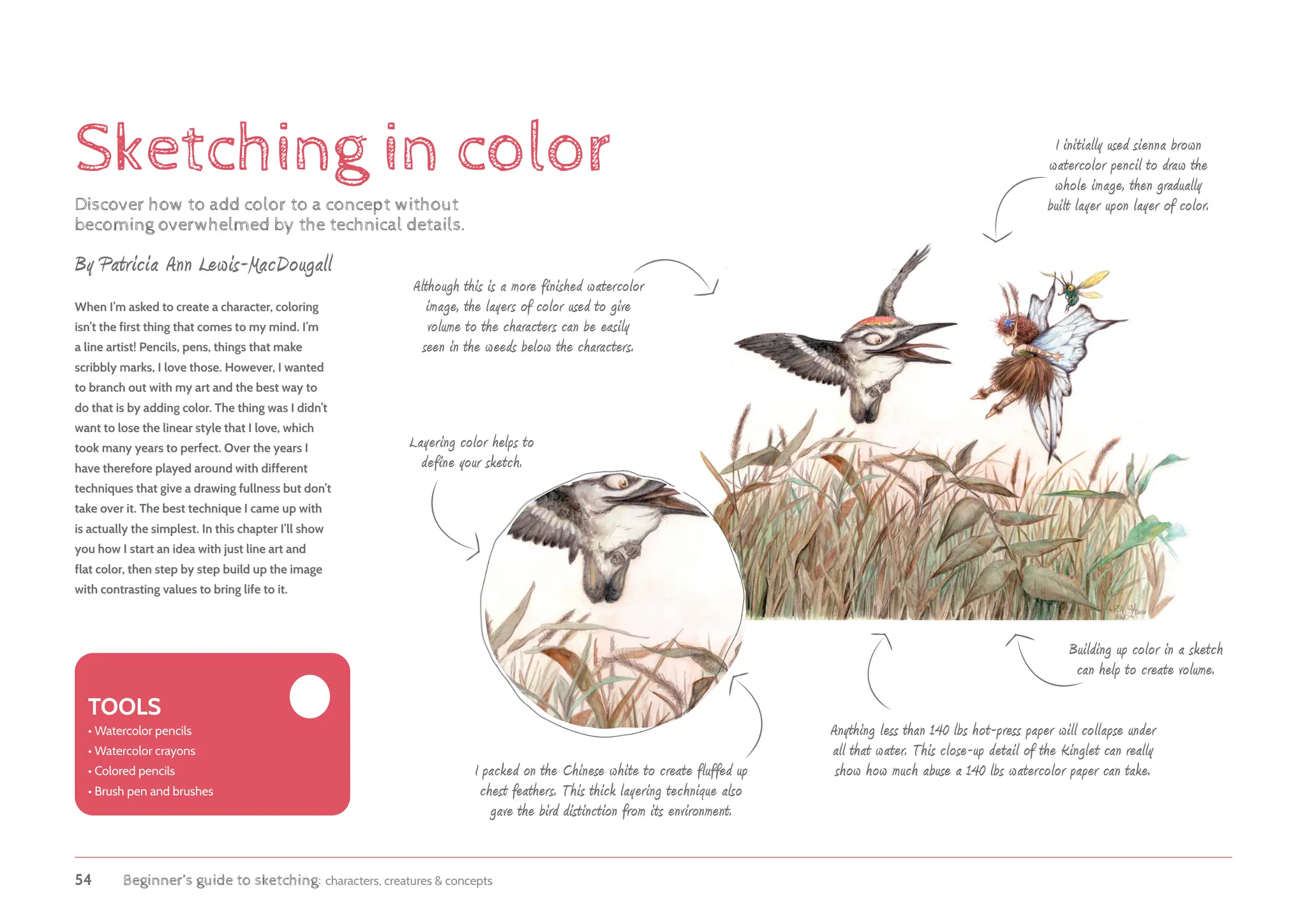 54 Beginner’s guide to sketching: characters, creatures & concepts
Sketching in color
Discover how to add color to a concept without
becoming overwhelmed by the technical details.
When I’m asked to create a character, coloring
isn’t the first thing that comes to my mind. I’m
a line artist! Pencils, pens, things that make
scribbly marks, I love those. However, I wanted
to branch out with my art and the best way to
do that is by adding color. The thing was I didn’t
want to lose the linear style that I love, which
took many years to perfect. Over the years I
have therefore played around with different
techniques that give a drawing fullness but don’t
take over it. The best technique I came up with
is actually the simplest. In this chapter I’ll show
you how I start an idea with just line art and
flat color, then step by step build up the image
with contrasting values to bring life to it.
Building up color in a sketch
can help to create volume.
Layering color helps to
define your sketch.
By Patricia Ann Lewis-MacDougall
TOOLS
• 
Watercolor pencils
• 
Watercolor crayons
• 
Colored pencils
• 
Brush pen and brushes
Although this is a more finished watercolor
image, the layers of color used to give
volume to the characters can be easily
seen in the weeds below the characters.
I initially used sienna brown
watercolor pencil to draw the
whole image, then gradually
built layer upon layer of color.
Anything less than 140 lbs hot-press paper will collapse under
all that water. This close-up detail of the Kinglet can really
show how much abuse a 140 lbs watercolor paper can take.
I packed on the Chinese white to create fluffed up
chest feathers. This thick layering technique also
gave the bird distinction from its environment.
 