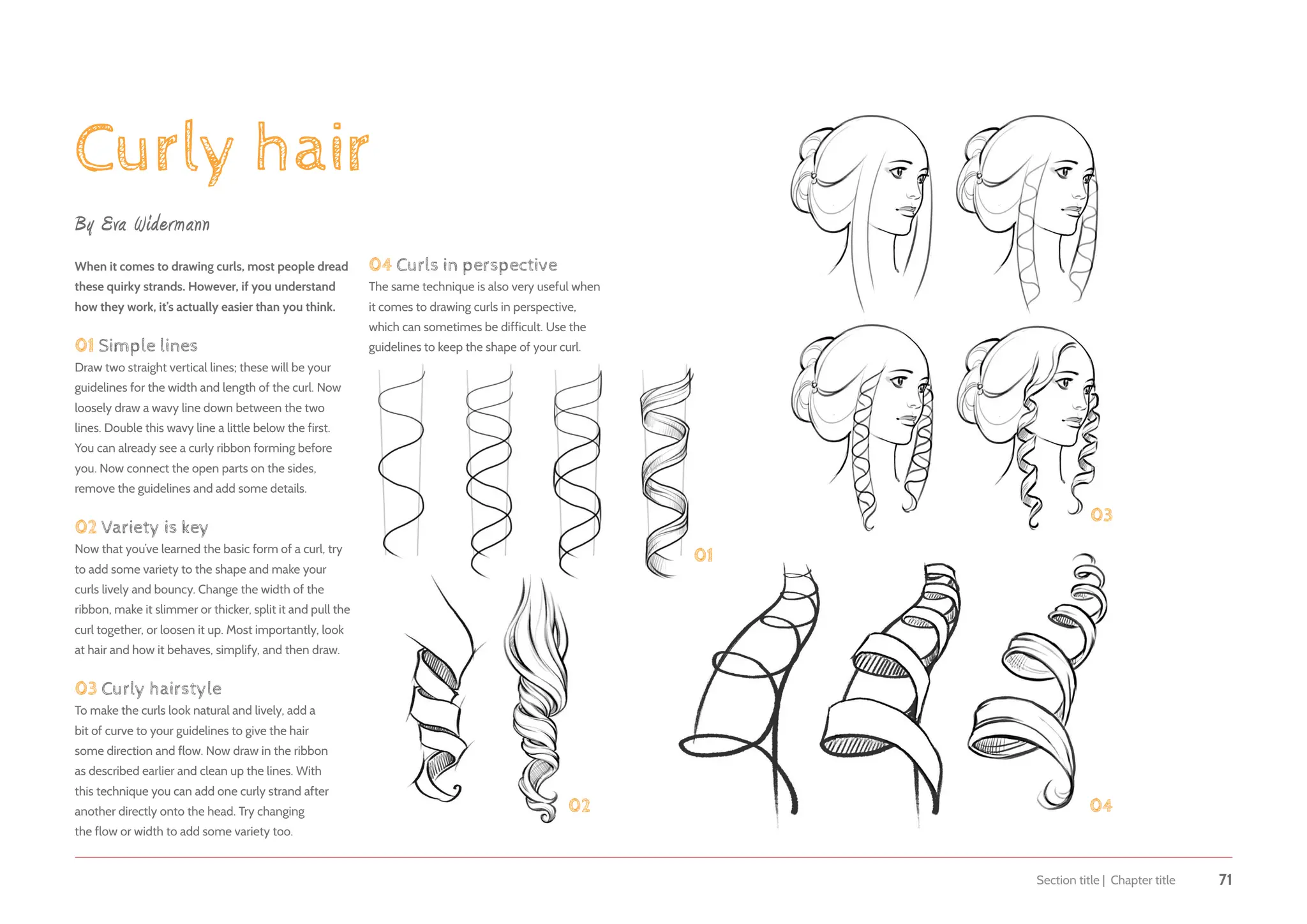 Section title | Chapter title 71
Curly hair
By Eva Widermann
When it comes to drawing curls, most people dread
these quirky strands. However, if you understand
how they work, it’s actually easier than you think.
01 Simple lines
Draw two straight vertical lines; these will be your
guidelines for the width and length of the curl. Now
loosely draw a wavy line down between the two
lines. Double this wavy line a little below the first.
You can already see a curly ribbon forming before
you. Now connect the open parts on the sides,
remove the guidelines and add some details.
02 Variety is key
Now that you’ve learned the basic form of a curl, try
to add some variety to the shape and make your
curls lively and bouncy. Change the width of the
ribbon, make it slimmer or thicker, split it and pull the
curl together, or loosen it up. Most importantly, look
at hair and how it behaves, simplify, and then draw.
03 Curly hairstyle
To make the curls look natural and lively, add a
bit of curve to your guidelines to give the hair
some direction and flow. Now draw in the ribbon
as described earlier and clean up the lines. With
this technique you can add one curly strand after
another directly onto the head. Try changing
the flow or width to add some variety too.
01
02
03
04
04 Curls in perspective
The same technique is also very useful when
it comes to drawing curls in perspective,
which can sometimes be difficult. Use the
guidelines to keep the shape of your curl.
 