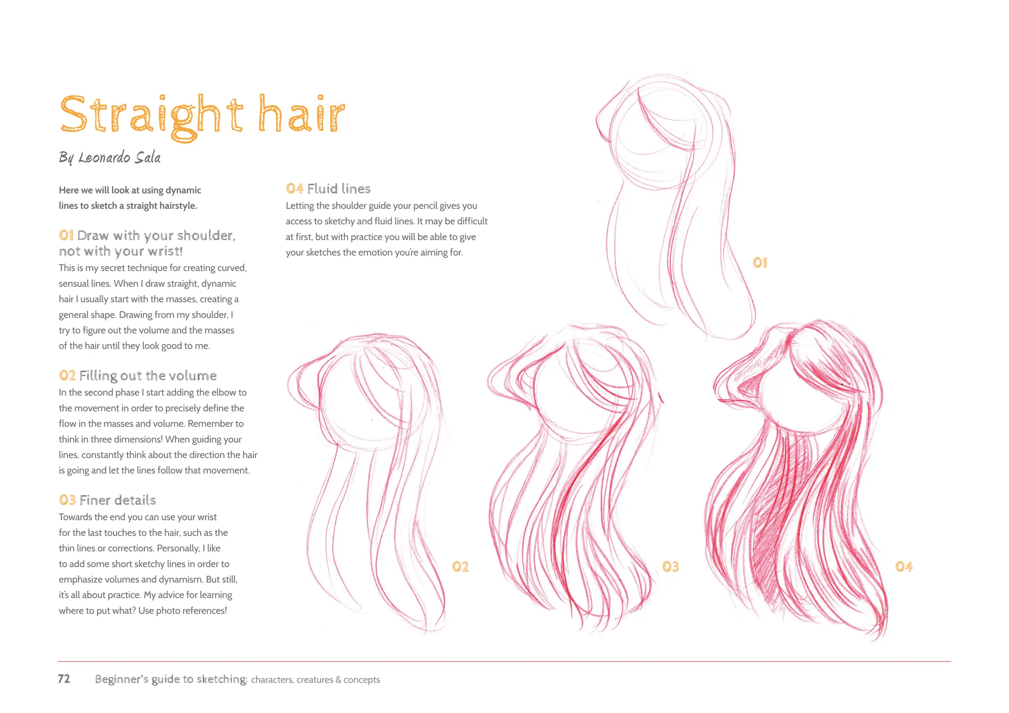 72 Beginner’s guide to sketching: characters, creatures  concepts
Straight hair
By Leonardo Sala
Here we will look at using dynamic
lines to sketch a straight hairstyle.
01 Draw with your shoulder,
not with your wrist!
This is my secret technique for creating curved,
sensual lines. When I draw straight, dynamic
hair I usually start with the masses, creating a
general shape. Drawing from my shoulder, I
try to figure out the volume and the masses
of the hair until they look good to me.
02 Filling out the volume
In the second phase I start adding the elbow to
the movement in order to precisely define the
flow in the masses and volume. Remember to
think in three dimensions! When guiding your
lines, constantly think about the direction the hair
is going and let the lines follow that movement.
03 Finer details
Towards the end you can use your wrist
for the last touches to the hair, such as the
thin lines or corrections. Personally, I like
to add some short sketchy lines in order to
emphasize volumes and dynamism. But still,
it’s all about practice. My advice for learning
where to put what? Use photo references!
01
02 03 04
04 Fluid lines
Letting the shoulder guide your pencil gives you
access to sketchy and fluid lines. It may be difficult
at first, but with practice you will be able to give
your sketches the emotion you’re aiming for.
 
