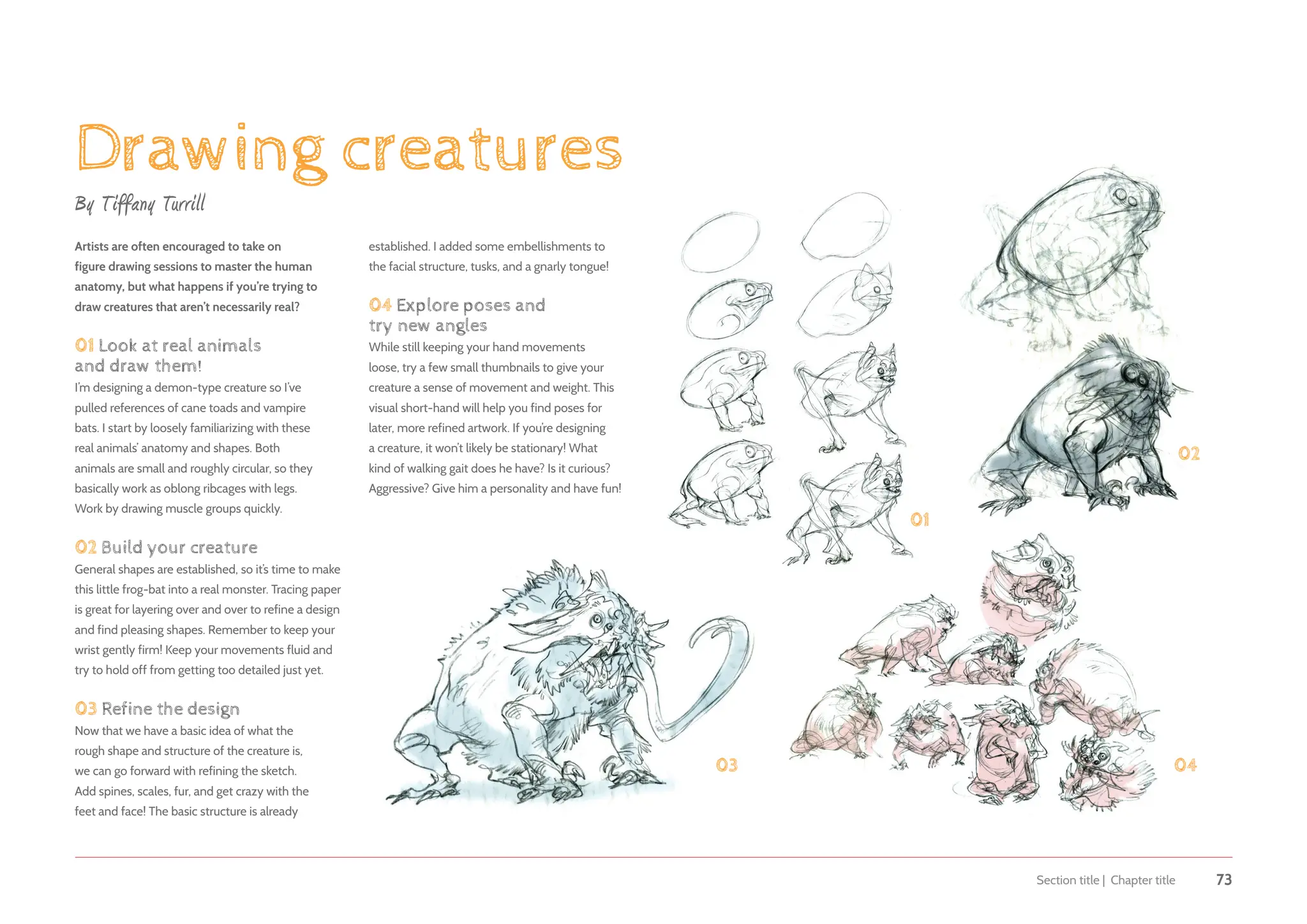 Section title | Chapter title 73
Drawing creatures
By Tiffany Turrill
Artists are often encouraged to take on
figure drawing sessions to master the human
anatomy, but what happens if you’re trying to
draw creatures that aren’t necessarily real?
01 Look at real animals
and draw them!
I’m designing a demon-type creature so I’ve
pulled references of cane toads and vampire
bats. I start by loosely familiarizing with these
real animals’ anatomy and shapes. Both
animals are small and roughly circular, so they
basically work as oblong ribcages with legs.
Work by drawing muscle groups quickly.
02 Build your creature
General shapes are established, so it’s time to make
this little frog-bat into a real monster. Tracing paper
is great for layering over and over to refine a design
and find pleasing shapes. Remember to keep your
wrist gently firm! Keep your movements fluid and
try to hold off from getting too detailed just yet.
03 Refine the design
Now that we have a basic idea of what the
rough shape and structure of the creature is,
we can go forward with refining the sketch.
Add spines, scales, fur, and get crazy with the
feet and face! The basic structure is already
01
02
03 04
established. I added some embellishments to
the facial structure, tusks, and a gnarly tongue!
04 Explore poses and
try new angles
While still keeping your hand movements
loose, try a few small thumbnails to give your
creature a sense of movement and weight. This
visual short-hand will help you find poses for
later, more refined artwork. If you’re designing
a creature, it won’t likely be stationary! What
kind of walking gait does he have? Is it curious?
Aggressive? Give him a personality and have fun!
 