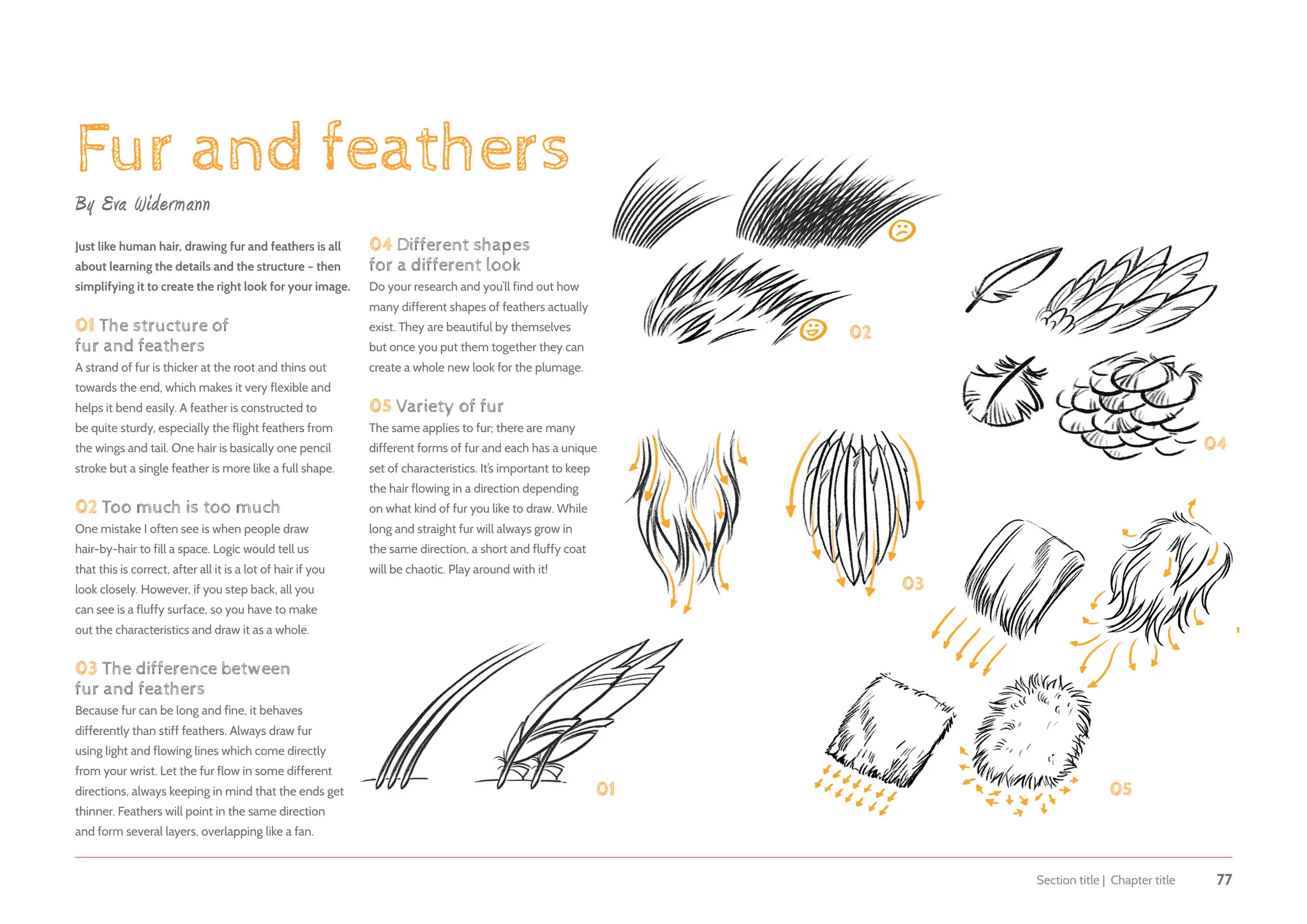 Section title | Chapter title 77
Fur and feathers
By Eva Widermann
Just like human hair, drawing fur and feathers is all
about learning the details and the structure – then
simplifying it to create the right look for your image.
01 The structure of
fur and feathers
A strand of fur is thicker at the root and thins out
towards the end, which makes it very flexible and
helps it bend easily. A feather is constructed to
be quite sturdy, especially the flight feathers from
the wings and tail. One hair is basically one pencil
stroke but a single feather is more like a full shape.
02 Too much is too much
One mistake I often see is when people draw
hair-by-hair to fill a space. Logic would tell us
that this is correct, after all it is a lot of hair if you
look closely. However, if you step back, all you
can see is a fluffy surface, so you have to make
out the characteristics and draw it as a whole.
03 The difference between
fur and feathers
Because fur can be long and fine, it behaves
differently than stiff feathers. Always draw fur
using light and flowing lines which come directly
from your wrist. Let the fur flow in some different
directions, always keeping in mind that the ends get
thinner. Feathers will point in the same direction
and form several layers, overlapping like a fan.
04 Different shapes
for a different look
Do your research and you’ll find out how
many different shapes of feathers actually
exist. They are beautiful by themselves
but once you put them together they can
create a whole new look for the plumage.
05 Variety of fur
The same applies to fur; there are many
different forms of fur and each has a unique
set of characteristics. It’s important to keep
the hair flowing in a direction depending
on what kind of fur you like to draw. While
long and straight fur will always grow in
the same direction, a short and fluffy coat
will be chaotic. Play around with it!
01
02
03
04
05
 