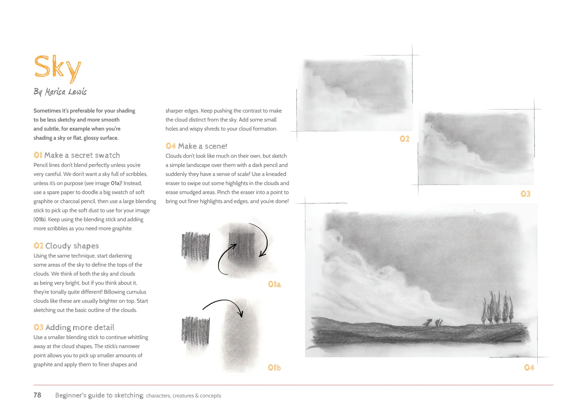 78 Beginner’s guide to sketching: characters, creatures  concepts
Sky
By Marisa Lewis
Sometimes it’s preferable for your shading
to be less sketchy and more smooth
and subtle, for example when you’re
shading a sky or flat, glossy surface.
01 Make a secret swatch
Pencil lines don’t blend perfectly unless you’re
very careful. We don’t want a sky full of scribbles,
unless it’s on purpose (see image 01a)! Instead,
use a spare paper to doodle a big swatch of soft
graphite or charcoal pencil, then use a large blending
stick to pick up the soft dust to use for your image
(01b). Keep using the blending stick and adding
more scribbles as you need more graphite.
02 Cloudy shapes
Using the same technique, start darkening
some areas of the sky to define the tops of the
clouds. We think of both the sky and clouds
as being very bright, but if you think about it,
they’re tonally quite different! Billowing cumulus
clouds like these are usually brighter on top. Start
sketching out the basic outline of the clouds.
03 Adding more detail
Use a smaller blending stick to continue whittling
away at the cloud shapes. The stick’s narrower
point allows you to pick up smaller amounts of
graphite and apply them to finer shapes and
01b
02
03
04
sharper edges. Keep pushing the contrast to make
the cloud distinct from the sky. Add some small
holes and wispy shreds to your cloud formation.
04 Make a scene!
Clouds don’t look like much on their own, but sketch
a simple landscape over them with a dark pencil and
suddenly they have a sense of scale! Use a kneaded
eraser to swipe out some highlights in the clouds and
erase smudged areas. Pinch the eraser into a point to
bring out finer highlights and edges, and you’re done!
01a
 