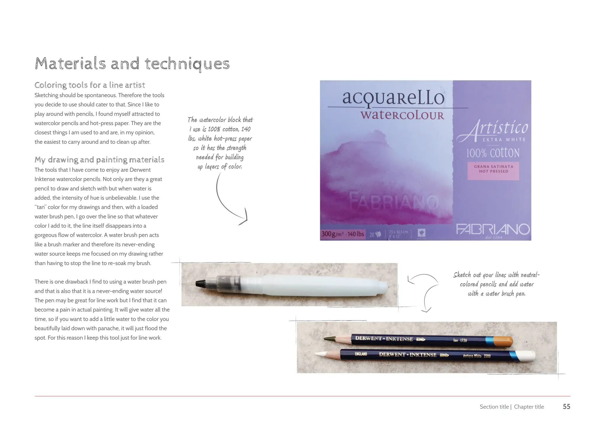 Section title | Chapter title 55
The watercolor block that
I use is 100% cotton, 140
lbs, white hot-press paper
so it has the strength
needed for building
up layers of color.
Sketch out your lines with neutral-
colored pencils and add water
with a water brush pen.
Coloring tools for a line artist
Sketching should be spontaneous. Therefore the tools
you decide to use should cater to that. Since I like to
play around with pencils, I found myself attracted to
watercolor pencils and hot-press paper. They are the
closest things I am used to and are, in my opinion,
the easiest to carry around and to clean up after.
My drawing and painting materials
The tools that I have come to enjoy are Derwent
Inktense watercolor pencils. Not only are they a great
pencil to draw and sketch with but when water is
added, the intensity of hue is unbelievable. I use the
“tan” color for my drawings and then, with a loaded
water brush pen, I go over the line so that whatever
color I add to it, the line itself disappears into a
gorgeous flow of watercolor. A water brush pen acts
like a brush marker and therefore its never-ending
water source keeps me focused on my drawing rather
than having to stop the line to re-soak my brush.
There is one drawback I find to using a water brush pen
and that is also that it is a never-ending water source!
The pen may be great for line work but I find that it can
become a pain in actual painting. It will give water all the
time, so if you want to add a little water to the color you
beautifully laid down with panache, it will just flood the
spot. For this reason I keep this tool just for line work.
Materials and techniques
 
