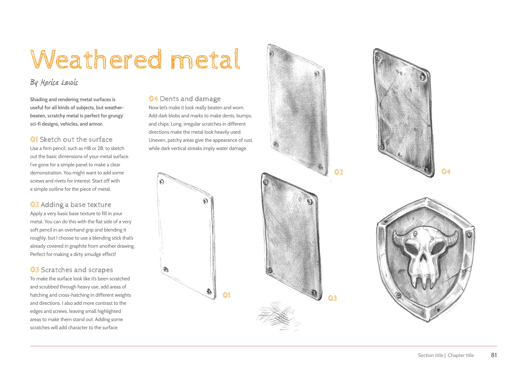 Section title | Chapter title 81
Weathered metal
By Marisa Lewis
Shading and rendering metal surfaces is
useful for all kinds of subjects, but weather-
beaten, scratchy metal is perfect for grungy
sci-fi designs, vehicles, and armor.
01 Sketch out the surface
Use a firm pencil, such as HB or 2B, to sketch
out the basic dimensions of your metal surface.
I’ve gone for a simple panel to make a clear
demonstration. You might want to add some
screws and rivets for interest. Start off with
a simple outline for the piece of metal.
02 Adding a base texture
Apply a very basic base texture to fill in your
metal. You can do this with the flat side of a very
soft pencil in an overhand grip and blending it
roughly, but I choose to use a blending stick that’s
already covered in graphite from another drawing.
Perfect for making a dirty smudge effect!
03 Scratches and scrapes
To make the surface look like it’s been scratched
and scrubbed through heavy use, add areas of
hatching and cross-hatching in different weights
and directions. I also add more contrast to the
edges and screws, leaving small highlighted
areas to make them stand out. Adding some
scratches will add character to the surface.
01
02
03
04
04 Dents and damage
Now let’s make it look really beaten and worn.
Add dark blobs and marks to make dents, bumps,
and chips. Long, irregular scratches in different
directions make the metal look heavily used.
Uneven, patchy areas give the appearance of rust,
while dark vertical streaks imply water damage.
 
