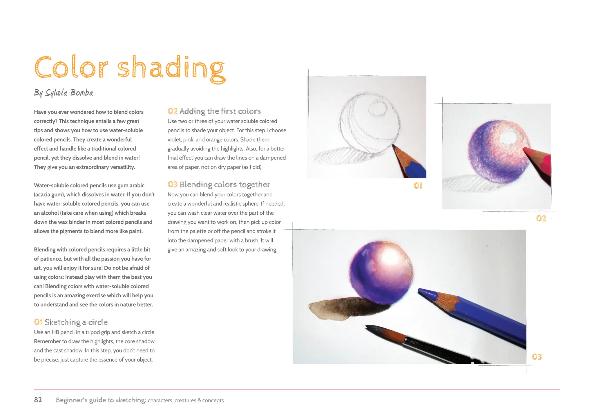 82 Beginner’s guide to sketching: characters, creatures  concepts
Color shading
By Sylwia Bomba
Have you ever wondered how to blend colors
correctly? This technique entails a few great
tips and shows you how to use water-soluble
colored pencils. They create a wonderful
effect and handle like a traditional colored
pencil, yet they dissolve and blend in water!
They give you an extraordinary versatility.
Water-soluble colored pencils use gum arabic
(acacia gum), which dissolves in water. If you don’t
have water-soluble colored pencils, you can use
an alcohol (take care when using) which breaks
down the wax binder in most colored pencils and
allows the pigments to blend more like paint.
Blending with colored pencils requires a little bit
of patience, but with all the passion you have for
art, you will enjoy it for sure! Do not be afraid of
using colors; instead play with them the best you
can! Blending colors with water-soluble colored
pencils is an amazing exercise which will help you
to understand and see the colors in nature better.
01 Sketching a circle
Use an HB pencil in a tripod grip and sketch a circle.
Remember to draw the highlights, the core shadow,
and the cast shadow. In this step, you don’t need to
be precise, just capture the essence of your object.
01
02
03
02 Adding the first colors
Use two or three of your water soluble colored
pencils to shade your object. For this step I choose
violet, pink, and orange colors. Shade them
gradually avoiding the highlights. Also, for a better
final effect you can draw the lines on a dampened
area of paper, not on dry paper (as I did).
03 Blending colors together
Now you can blend your colors together and
create a wonderful and realistic sphere. If needed,
you can wash clear water over the part of the
drawing you want to work on, then pick up color
from the palette or off the pencil and stroke it
into the dampened paper with a brush. It will
give an amazing and soft look to your drawing.
 