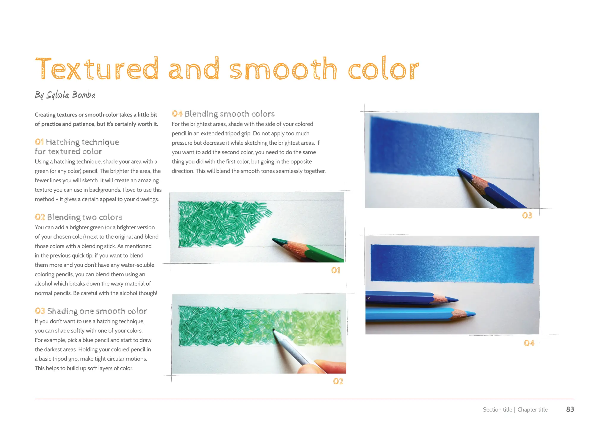 Section title | Chapter title 83
Textured and smooth color
By Sylwia Bomba
Creating textures or smooth color takes a little bit
of practice and patience, but it’s certainly worth it.
01 Hatching technique
for textured color
Using a hatching technique, shade your area with a
green (or any color) pencil. The brighter the area, the
fewer lines you will sketch. It will create an amazing
texture you can use in backgrounds. I love to use this
method – it gives a certain appeal to your drawings.
02 Blending two colors
You can add a brighter green (or a brighter version
of your chosen color) next to the original and blend
those colors with a blending stick. As mentioned
in the previous quick tip, if you want to blend
them more and you don’t have any water-soluble
coloring pencils, you can blend them using an
alcohol which breaks down the waxy material of
normal pencils. Be careful with the alcohol though!
03 Shading one smooth color
If you don’t want to use a hatching technique,
you can shade softly with one of your colors.
For example, pick a blue pencil and start to draw
the darkest areas. Holding your colored pencil in
a basic tripod grip, make tight circular motions.
This helps to build up soft layers of color.
04 Blending smooth colors
For the brightest areas, shade with the side of your colored
pencil in an extended tripod grip. Do not apply too much
pressure but decrease it while sketching the brightest areas. If
you want to add the second color, you need to do the same
thing you did with the first color, but going in the opposite
direction. This will blend the smooth tones seamlessly together.
01
04
03
02
 