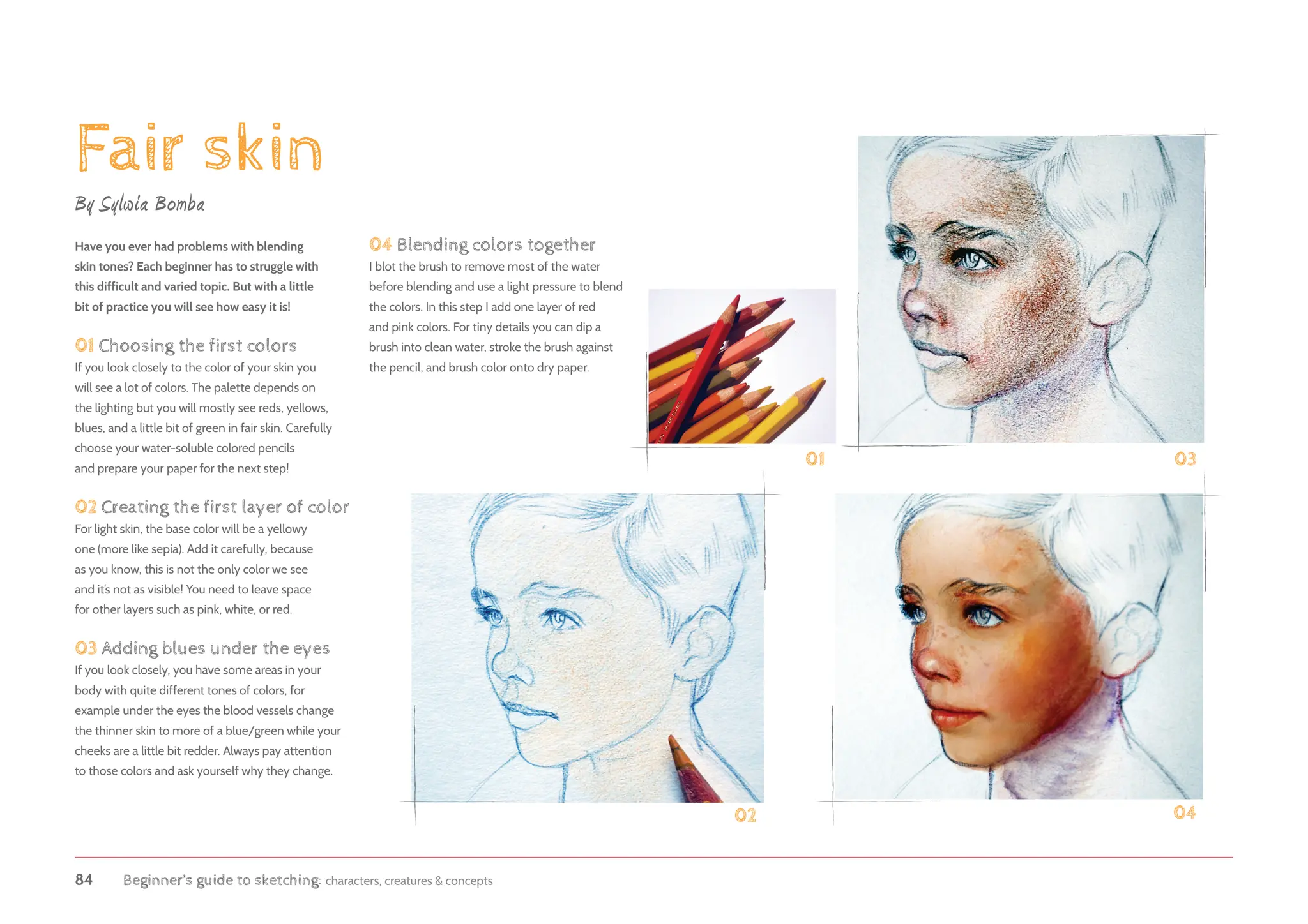 84 Beginner’s guide to sketching: characters, creatures  concepts
Fair skin
By Sylwia Bomba
Have you ever had problems with blending
skin tones? Each beginner has to struggle with
this difficult and varied topic. But with a little
bit of practice you will see how easy it is!
01 Choosing the first colors
If you look closely to the color of your skin you
will see a lot of colors. The palette depends on
the lighting but you will mostly see reds, yellows,
blues, and a little bit of green in fair skin. Carefully
choose your water-soluble colored pencils
and prepare your paper for the next step!
02 Creating the first layer of color
For light skin, the base color will be a yellowy
one (more like sepia). Add it carefully, because
as you know, this is not the only color we see
and it’s not as visible! You need to leave space
for other layers such as pink, white, or red.
03 Adding blues under the eyes
If you look closely, you have some areas in your
body with quite different tones of colors, for
example under the eyes the blood vessels change
the thinner skin to more of a blue/green while your
cheeks are a little bit redder. Always pay attention
to those colors and ask yourself why they change.
04 Blending colors together
I blot the brush to remove most of the water
before blending and use a light pressure to blend
the colors. In this step I add one layer of red
and pink colors. For tiny details you can dip a
brush into clean water, stroke the brush against
the pencil, and brush color onto dry paper.
01
02 04
03
 