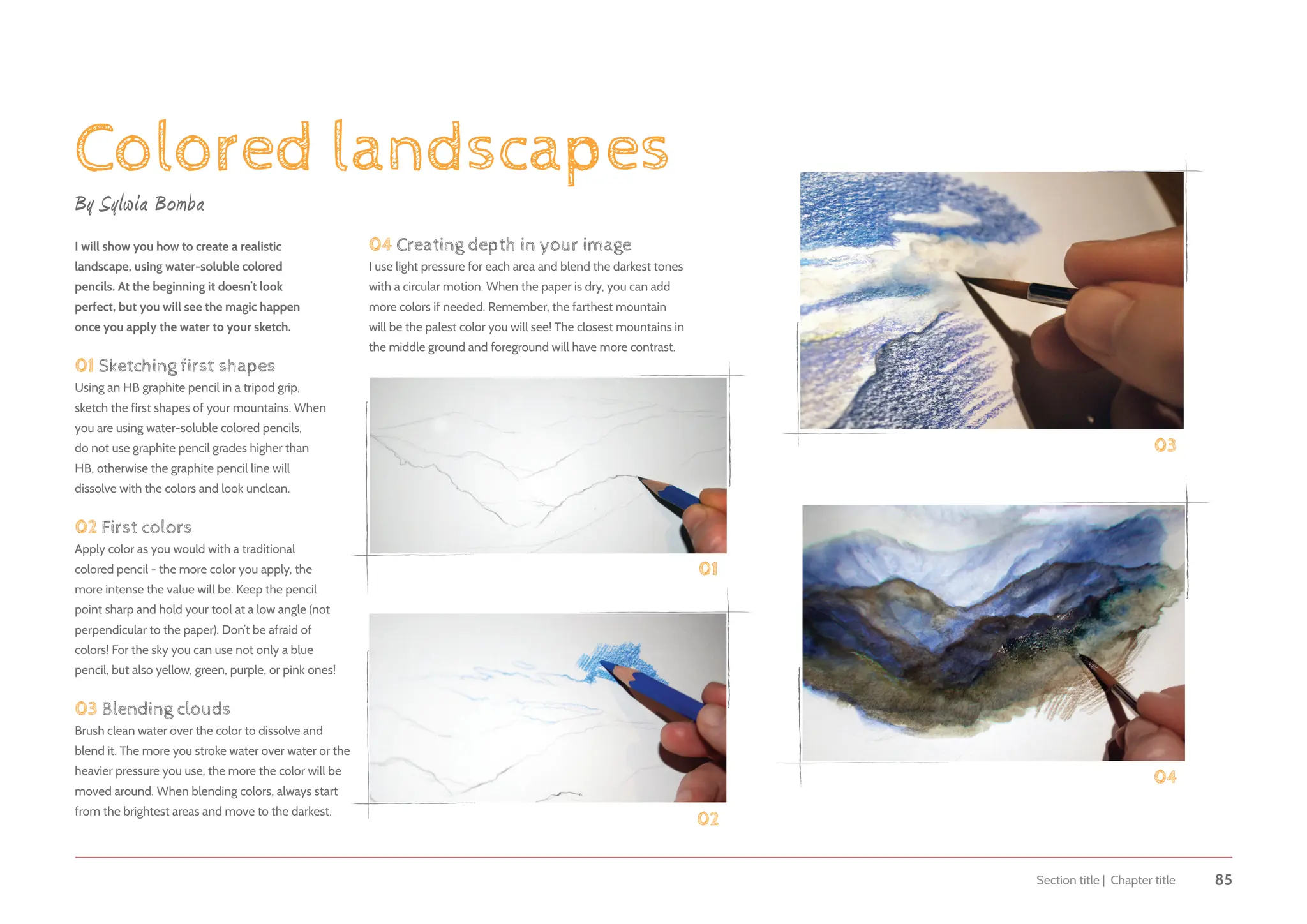 Section title | Chapter title 85
Colored landscapes
By Sylwia Bomba
I will show you how to create a realistic
landscape, using water-soluble colored
pencils. At the beginning it doesn’t look
perfect, but you will see the magic happen
once you apply the water to your sketch.
01 Sketching first shapes
Using an HB graphite pencil in a tripod grip,
sketch the first shapes of your mountains. When
you are using water-soluble colored pencils,
do not use graphite pencil grades higher than
HB, otherwise the graphite pencil line will
dissolve with the colors and look unclean.
02 First colors
Apply color as you would with a traditional
colored pencil - the more color you apply, the
more intense the value will be. Keep the pencil
point sharp and hold your tool at a low angle (not
perpendicular to the paper). Don’t be afraid of
colors! For the sky you can use not only a blue
pencil, but also yellow, green, purple, or pink ones!
03 Blending clouds
Brush clean water over the color to dissolve and
blend it. The more you stroke water over water or the
heavier pressure you use, the more the color will be
moved around. When blending colors, always start
from the brightest areas and move to the darkest.
01
02
02
03
04
04 Creating depth in your image
I use light pressure for each area and blend the darkest tones
with a circular motion. When the paper is dry, you can add
more colors if needed. Remember, the farthest mountain
will be the palest color you will see! The closest mountains in
the middle ground and foreground will have more contrast.
 