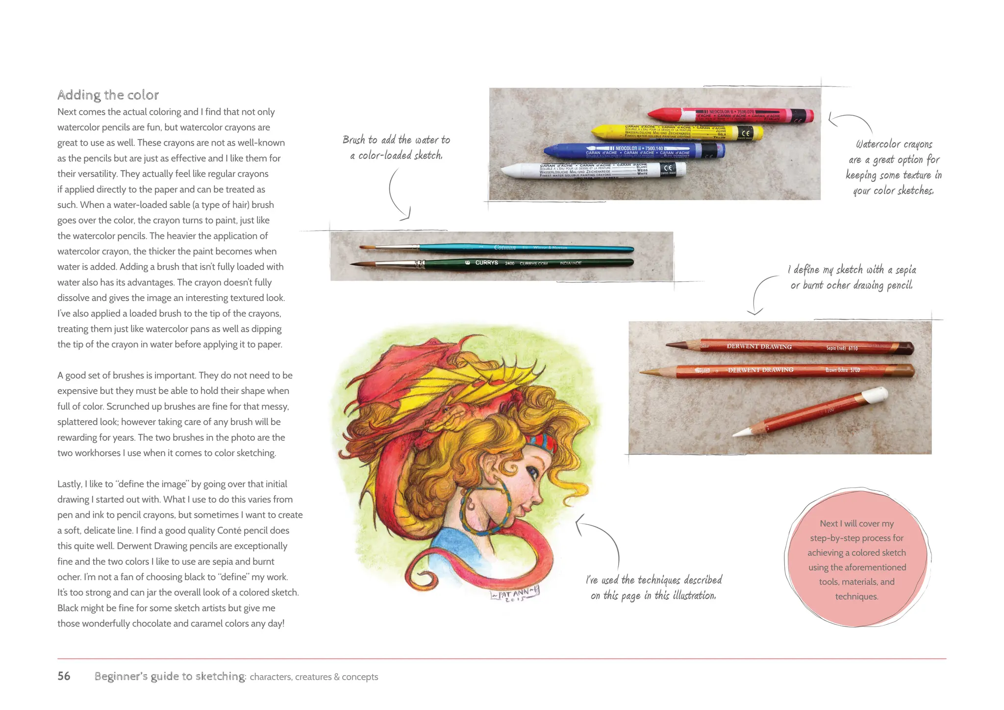 56 Beginner’s guide to sketching: characters, creatures  concepts
Adding the color
Next comes the actual coloring and I find that not only
watercolor pencils are fun, but watercolor crayons are
great to use as well. These crayons are not as well-known
as the pencils but are just as effective and I like them for
their versatility. They actually feel like regular crayons
if applied directly to the paper and can be treated as
such. When a water-loaded sable (a type of hair) brush
goes over the color, the crayon turns to paint, just like
the watercolor pencils. The heavier the application of
watercolor crayon, the thicker the paint becomes when
water is added. Adding a brush that isn’t fully loaded with
water also has its advantages. The crayon doesn’t fully
dissolve and gives the image an interesting textured look.
I’ve also applied a loaded brush to the tip of the crayons,
treating them just like watercolor pans as well as dipping
the tip of the crayon in water before applying it to paper.
A good set of brushes is important. They do not need to be
expensive but they must be able to hold their shape when
full of color. Scrunched up brushes are fine for that messy,
splattered look; however taking care of any brush will be
rewarding for years. The two brushes in the photo are the
two workhorses I use when it comes to color sketching.
Lastly, I like to “define the image” by going over that initial
drawing I started out with. What I use to do this varies from
pen and ink to pencil crayons, but sometimes I want to create
a soft, delicate line. I find a good quality Conté pencil does
this quite well. Derwent Drawing pencils are exceptionally
fine and the two colors I like to use are sepia and burnt
ocher. I’m not a fan of choosing black to “define” my work.
It’s too strong and can jar the overall look of a colored sketch.
Black might be fine for some sketch artists but give me
those wonderfully chocolate and caramel colors any day!
Next I will cover my
step-by-step process for
achieving a colored sketch
using the aforementioned
tools, materials, and
techniques.
I’ve used the techniques described
on this page in this illustration.
I define my sketch with a sepia
or burnt ocher drawing pencil.
Brush to add the water to
a color-loaded sketch.
Watercolor crayons
are a great option for
keeping some texture in
your color sketches.
 