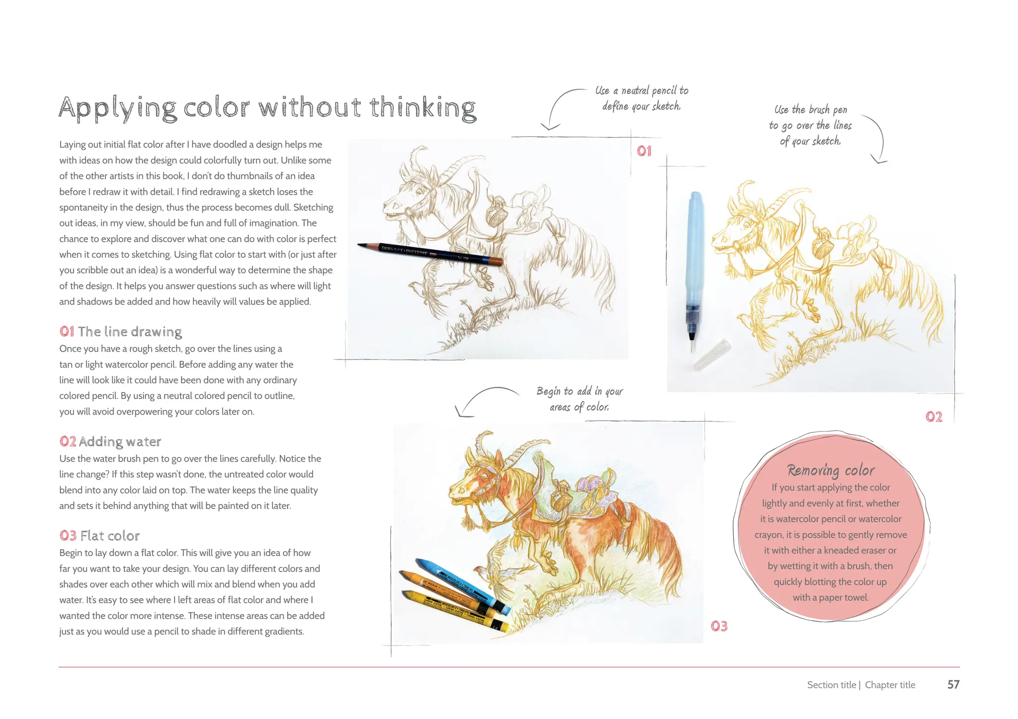 Section title | Chapter title 57
Laying out initial flat color after I have doodled a design helps me
with ideas on how the design could colorfully turn out. Unlike some
of the other artists in this book, I don’t do thumbnails of an idea
before I redraw it with detail. I find redrawing a sketch loses the
spontaneity in the design, thus the process becomes dull. Sketching
out ideas, in my view, should be fun and full of imagination. The
chance to explore and discover what one can do with color is perfect
when it comes to sketching. Using flat color to start with (or just after
you scribble out an idea) is a wonderful way to determine the shape
of the design. It helps you answer questions such as where will light
and shadows be added and how heavily will values be applied.
01 The line drawing
Once you have a rough sketch, go over the lines using a
tan or light watercolor pencil. Before adding any water the
line will look like it could have been done with any ordinary
colored pencil. By using a neutral colored pencil to outline,
you will avoid overpowering your colors later on.
02Adding water
Use the water brush pen to go over the lines carefully. Notice the
line change? If this step wasn’t done, the untreated color would
blend into any color laid on top. The water keeps the line quality
and sets it behind anything that will be painted on it later.
03 Flat color
Begin to lay down a flat color. This will give you an idea of how
far you want to take your design. You can lay different colors and
shades over each other which will mix and blend when you add
water. It’s easy to see where I left areas of flat color and where I
wanted the color more intense. These intense areas can be added
just as you would use a pencil to shade in different gradients.
Applying color without thinking
Use a neutral pencil to
define your sketch.
Begin to add in your
areas of color.
Use the brush pen
to go over the lines
of your sketch.
Removing color
If you start applying the color
lightly and evenly at first, whether
it is watercolor pencil or watercolor
crayon, it is possible to gently remove
it with either a kneaded eraser or
by wetting it with a brush, then
quickly blotting the color up
with a paper towel.
03
01
02
 