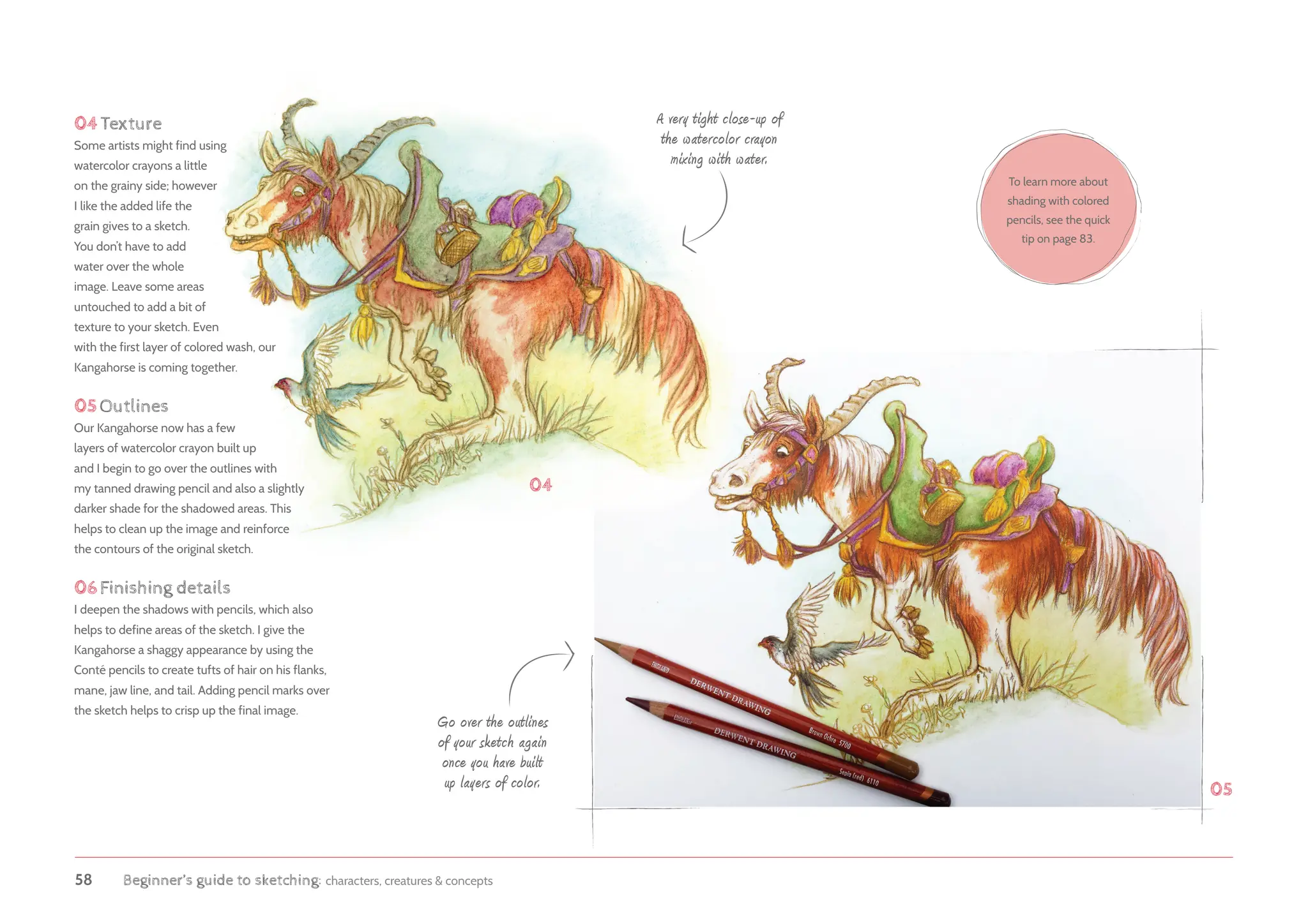 58 Beginner’s guide to sketching: characters, creatures  concepts
04Texture
Some artists might find using
watercolor crayons a little
on the grainy side; however
I like the added life the
grain gives to a sketch.
You don’t have to add
water over the whole
image. Leave some areas
untouched to add a bit of
texture to your sketch. Even
with the first layer of colored wash, our
Kangahorse is coming together.
05Outlines
Our Kangahorse now has a few
layers of watercolor crayon built up
and I begin to go over the outlines with
my tanned drawing pencil and also a slightly
darker shade for the shadowed areas. This
helps to clean up the image and reinforce
the contours of the original sketch.
06Finishing details
I deepen the shadows with pencils, which also
helps to define areas of the sketch. I give the
Kangahorse a shaggy appearance by using the
Conté pencils to create tufts of hair on his flanks,
mane, jaw line, and tail. Adding pencil marks over
the sketch helps to crisp up the final image.
Go over the outlines
of your sketch again
once you have built
up layers of color.
A very tight close-up of
the watercolor crayon
mixing with water.
04
05
To learn more about
shading with colored
pencils, see the quick
tip on page 83.
 